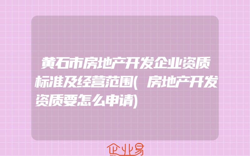 黄石市房地产开发企业资质标准及经营范围(房地产开发资质要怎么申请)