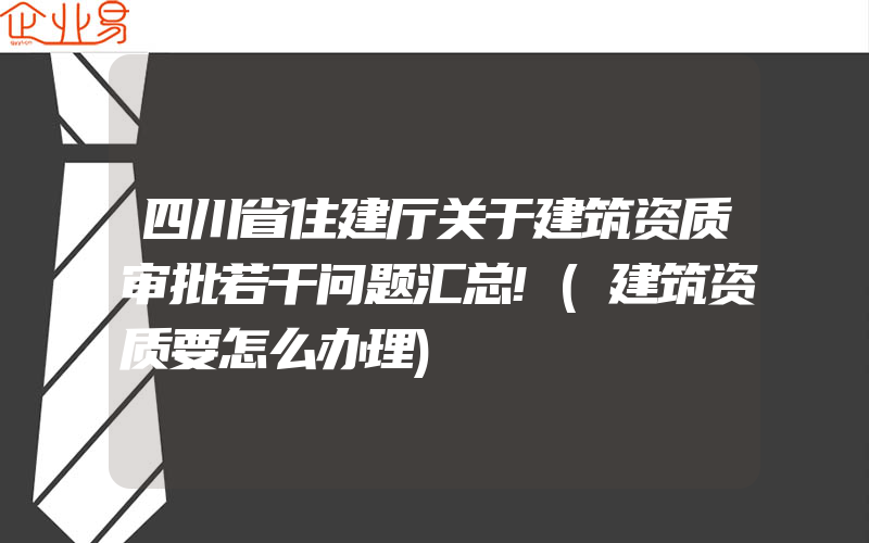 四川省住建厅关于建筑资质审批若干问题汇总!(建筑资质要怎么办理)