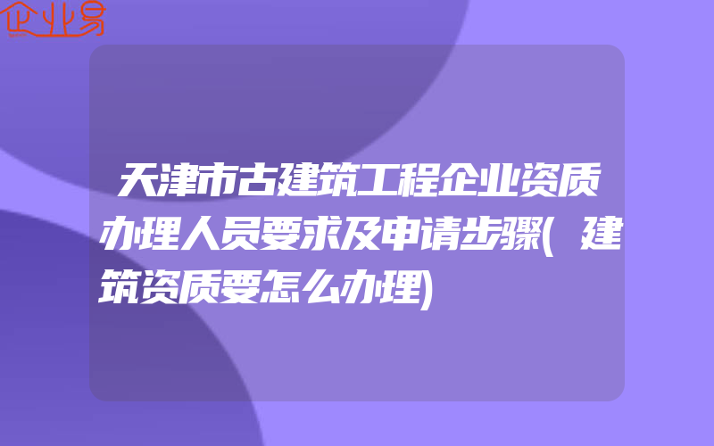 天津市古建筑工程企业资质办理人员要求及申请步骤(建筑资质要怎么办理)