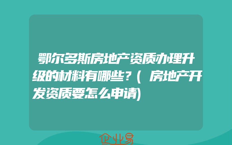 鄂尔多斯房地产资质办理升级的材料有哪些？(房地产开发资质要怎么申请)