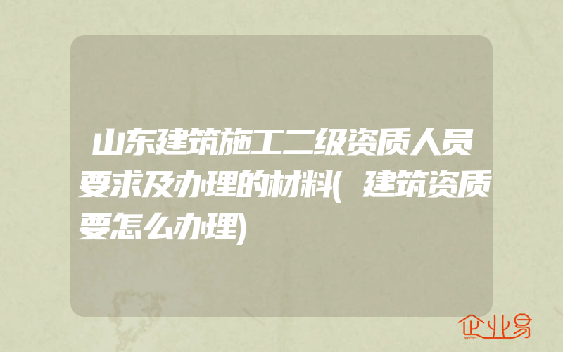 山东建筑施工二级资质人员要求及办理的材料(建筑资质要怎么办理)