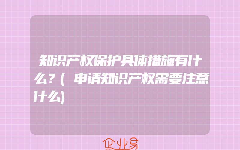 知识产权保护具体措施有什么？(申请知识产权需要注意什么)