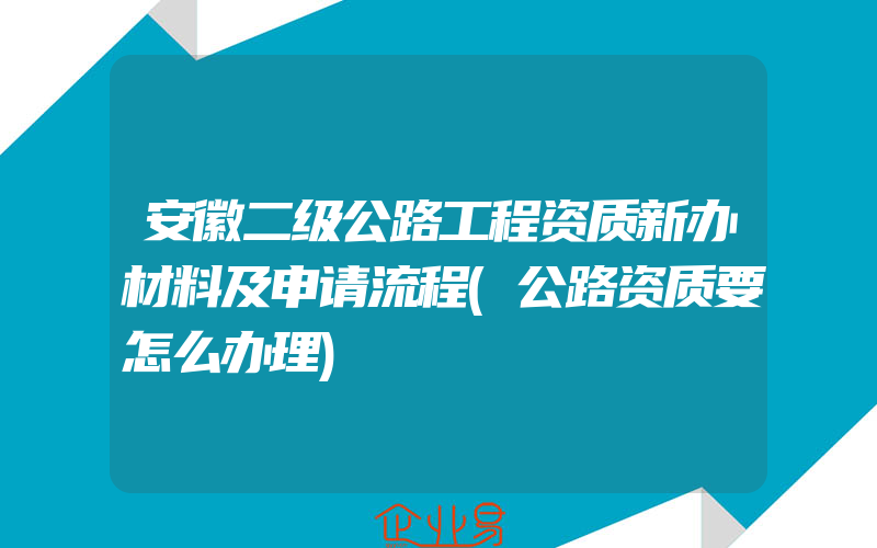 安徽二级公路工程资质新办材料及申请流程(公路资质要怎么办理)