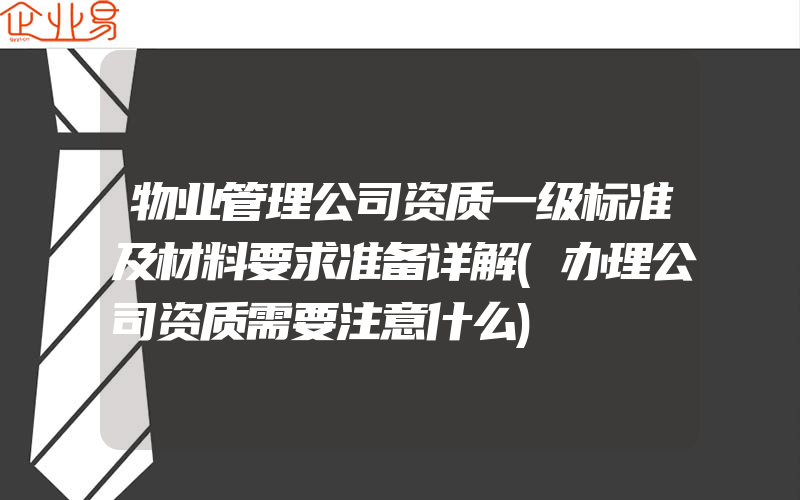 物业管理公司资质一级标准及材料要求准备详解(办理公司资质需要注意什么)