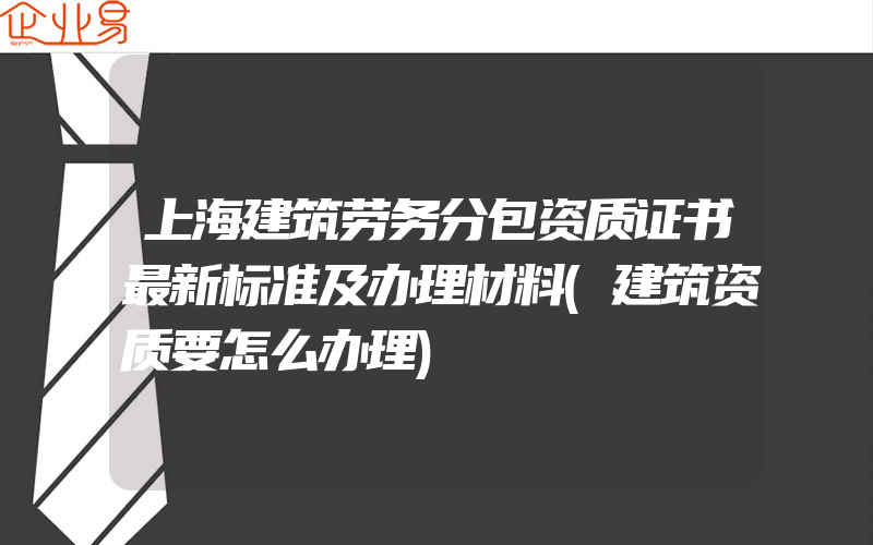 上海建筑劳务分包资质证书最新标准及办理材料(建筑资质要怎么办理)