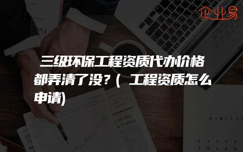 三级环保工程资质代办价格都弄清了没？(工程资质怎么申请)