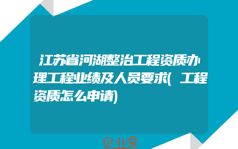 江苏省河湖整治工程资质办理工程业绩及人员要求(工程资质怎么申请)