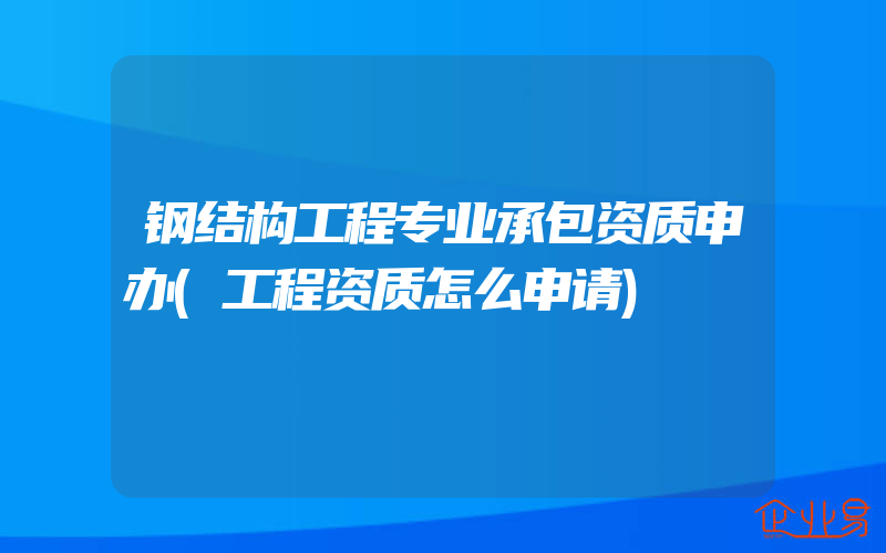 钢结构工程专业承包资质申办(工程资质怎么申请)