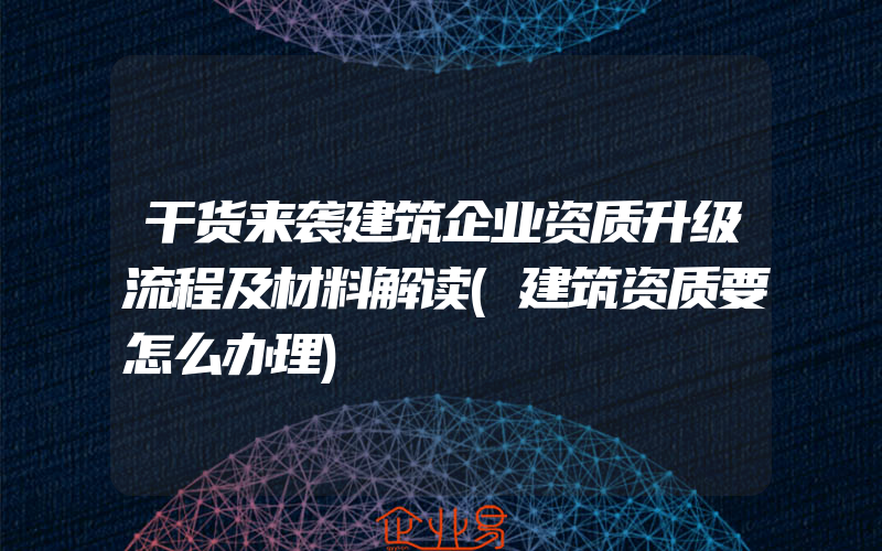 干货来袭建筑企业资质升级流程及材料解读(建筑资质要怎么办理)