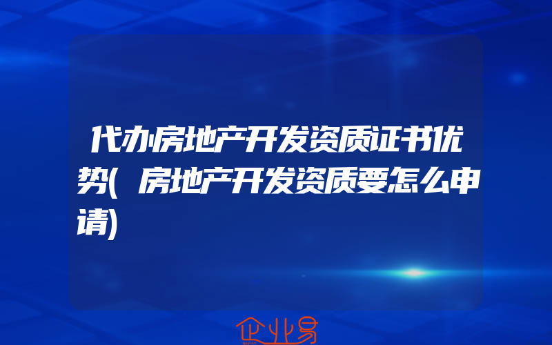 代办房地产开发资质证书优势(房地产开发资质要怎么申请)