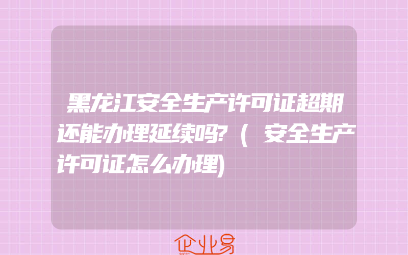 黑龙江安全生产许可证超期还能办理延续吗?(安全生产许可证怎么办理)