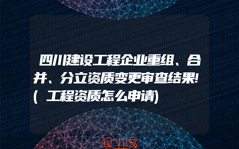 四川建设工程企业重组、合并、分立资质变更审查结果!(工程资质怎么申请)