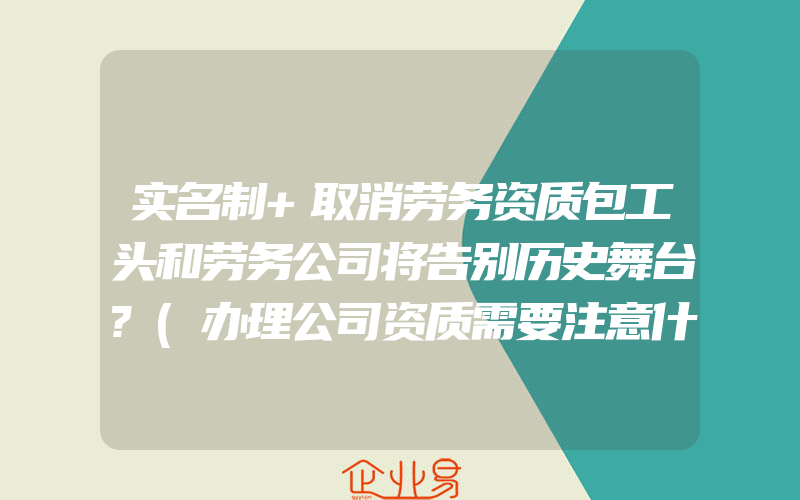 实名制+取消劳务资质包工头和劳务公司将告别历史舞台?(办理公司资质需要注意什么)