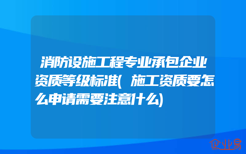 消防设施工程专业承包企业资质等级标准(施工资质要怎么申请需要注意什么)