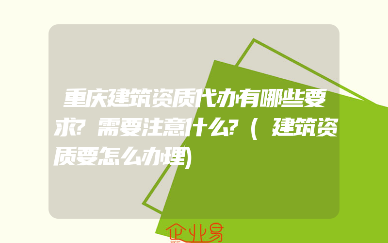 重庆建筑资质代办有哪些要求?需要注意什么?(建筑资质要怎么办理)