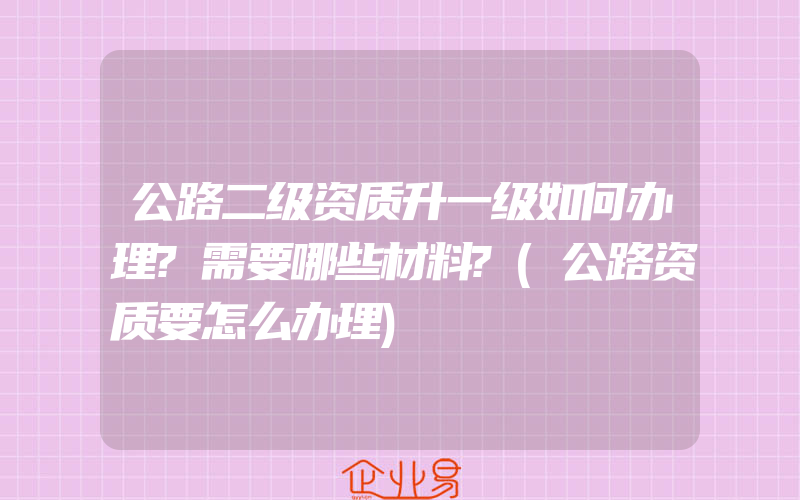 公路二级资质升一级如何办理?需要哪些材料?(公路资质要怎么办理)