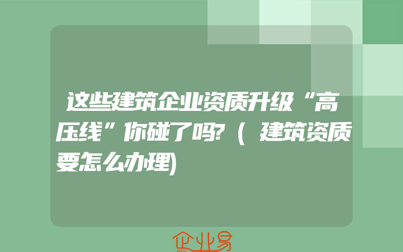 这些建筑企业资质升级“高压线”你碰了吗?(建筑资质要怎么办理)