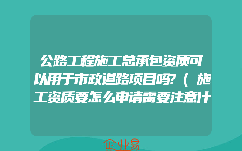 公路工程施工总承包资质可以用于市政道路项目吗?(施工资质要怎么申请需要注意什么)