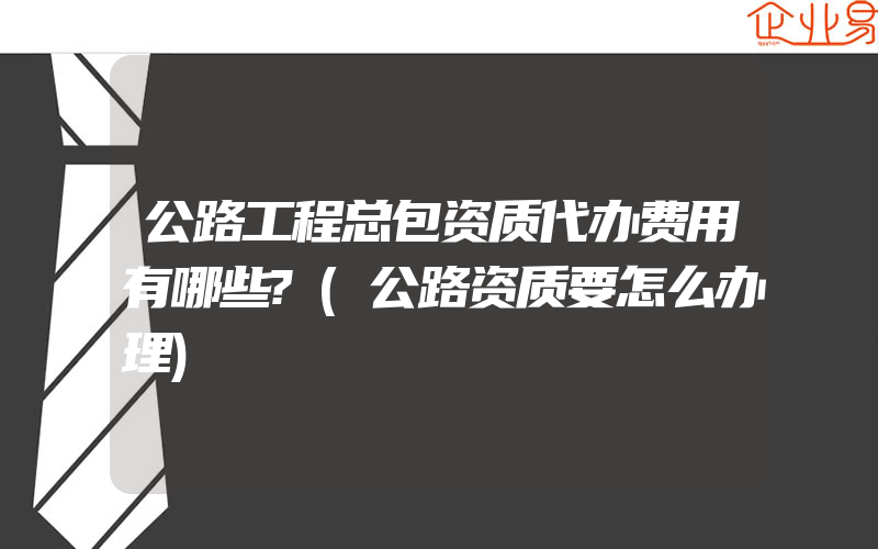 公路工程总包资质代办费用有哪些?(公路资质要怎么办理)