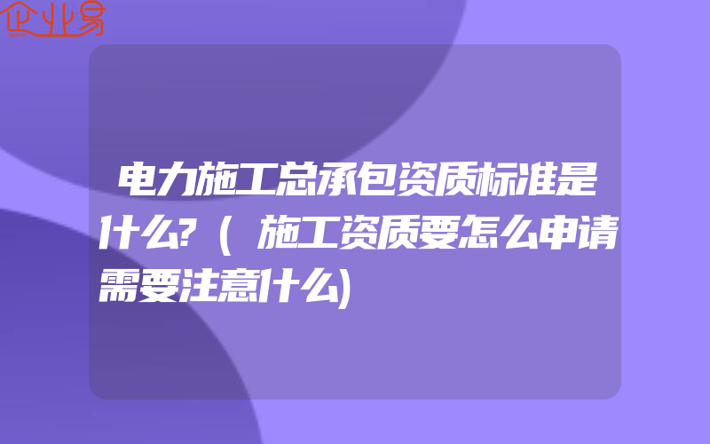 电力施工总承包资质标准是什么?(施工资质要怎么申请需要注意什么)