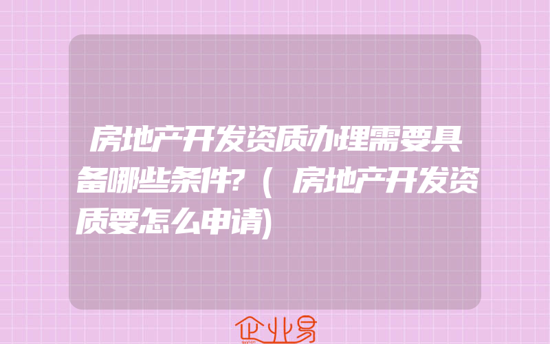 房地产开发资质办理需要具备哪些条件?(房地产开发资质要怎么申请)