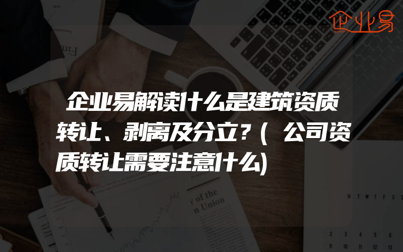 企业易解读什么是建筑资质转让、剥离及分立？(公司资质转让需要注意什么)