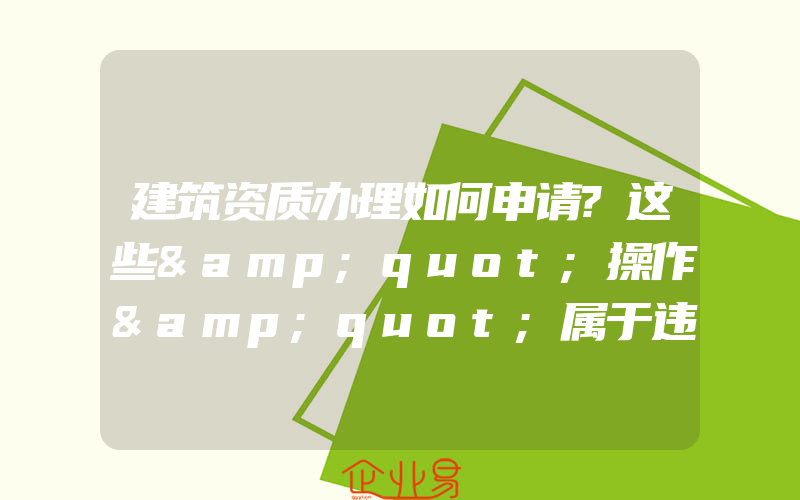 建筑资质办理如何申请?这些&quot;操作&quot;属于违规行为!(建筑资质要怎么办理)