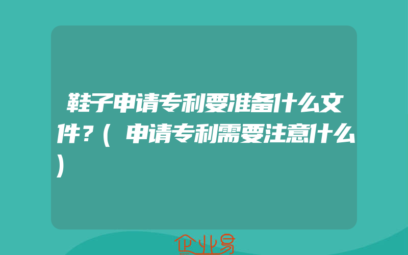 鞋子申请专利要准备什么文件？(申请专利需要注意什么)