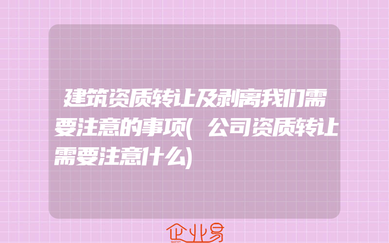 建筑资质转让及剥离我们需要注意的事项(公司资质转让需要注意什么)