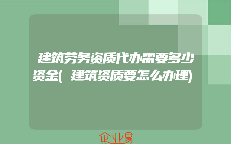 建筑劳务资质代办需要多少资金(建筑资质要怎么办理)