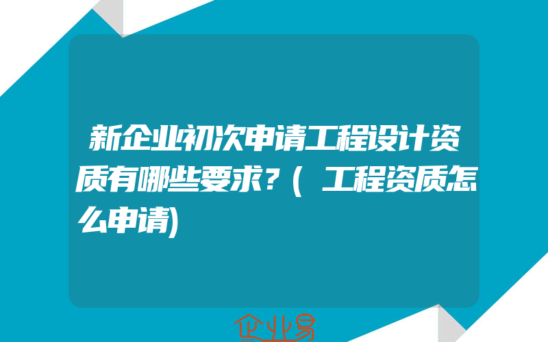 新企业初次申请工程设计资质有哪些要求？(工程资质怎么申请)