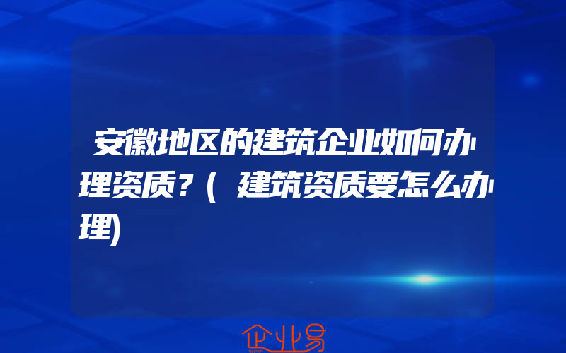 安徽地区的建筑企业如何办理资质？(建筑资质要怎么办理)