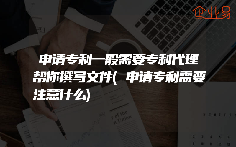 申请专利一般需要专利代理帮你撰写文件(申请专利需要注意什么)