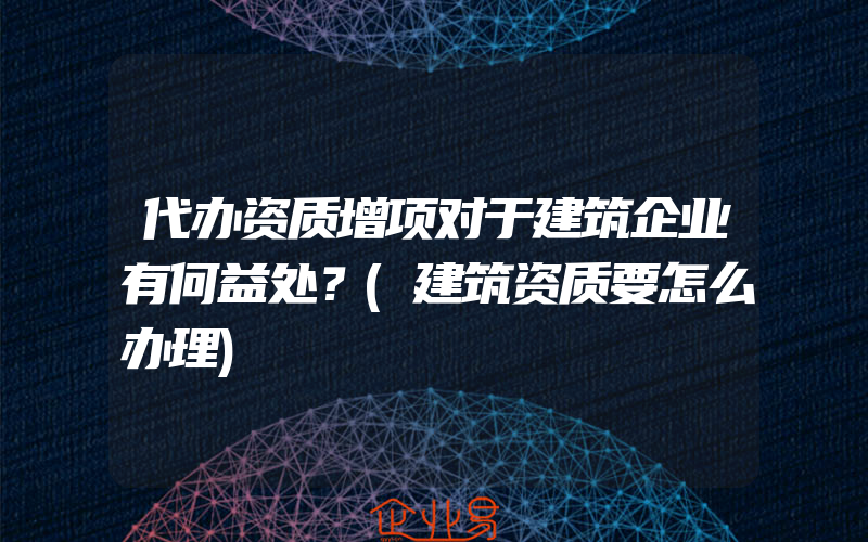 代办资质增项对于建筑企业有何益处？(建筑资质要怎么办理)