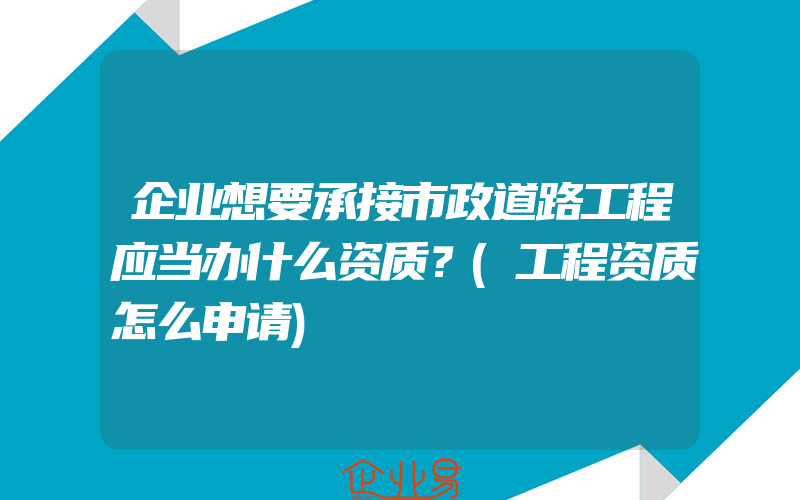 企业想要承接市政道路工程应当办什么资质？(工程资质怎么申请)