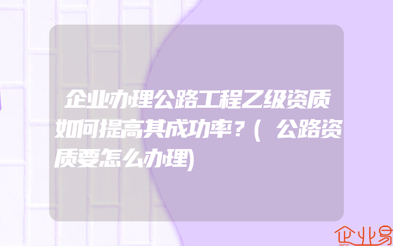 企业办理公路工程乙级资质如何提高其成功率？(公路资质要怎么办理)