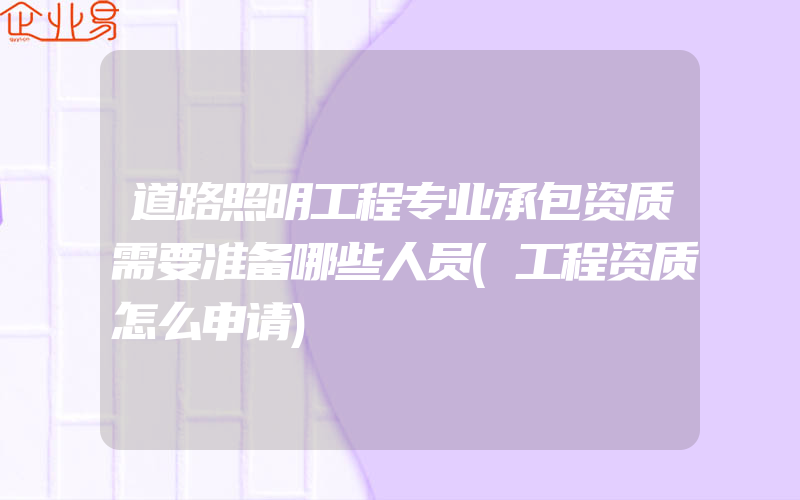 道路照明工程专业承包资质需要准备哪些人员(工程资质怎么申请)