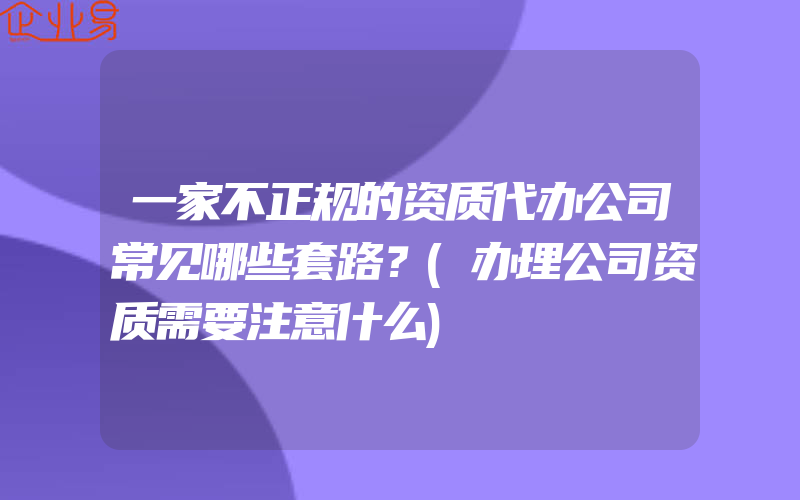 一家不正规的资质代办公司常见哪些套路？(办理公司资质需要注意什么)