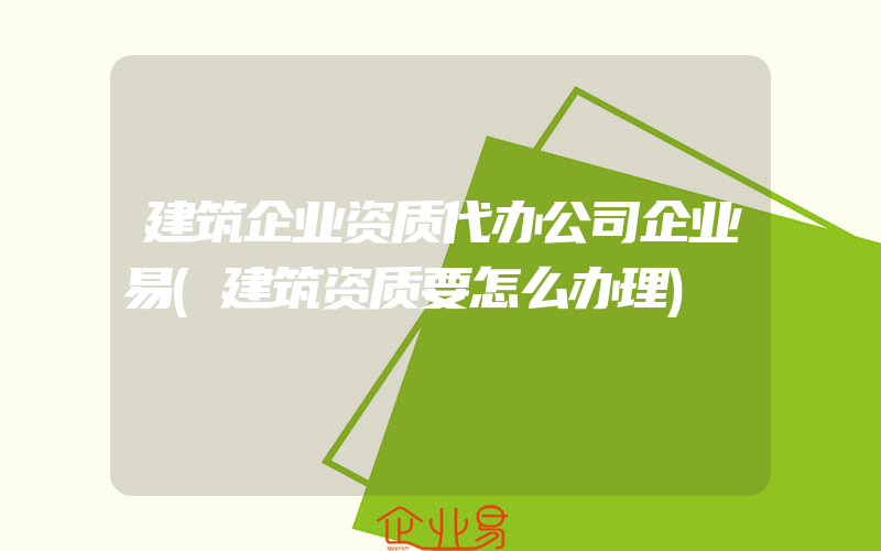 建筑企业资质代办公司企业易(建筑资质要怎么办理)