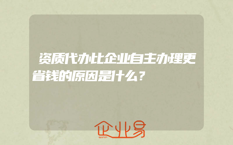 资质代办比企业自主办理更省钱的原因是什么？