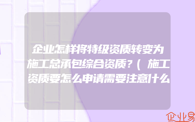 企业怎样将特级资质转变为施工总承包综合资质？(施工资质要怎么申请需要注意什么)