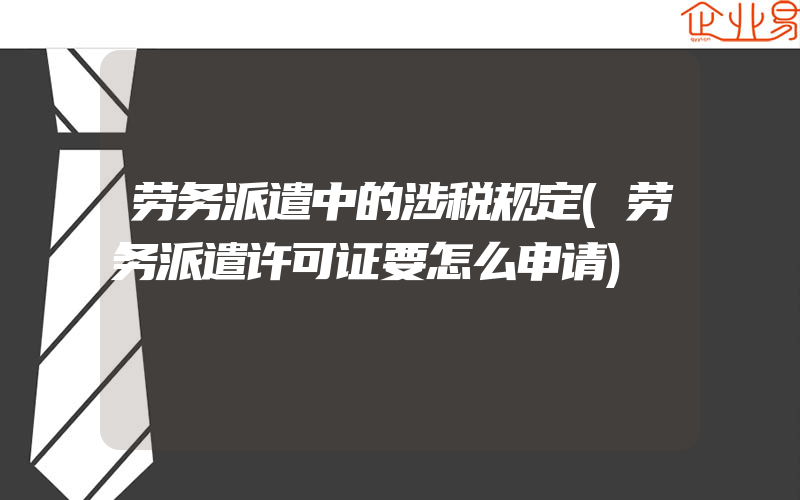 劳务派遣中的涉税规定(劳务派遣许可证要怎么申请)