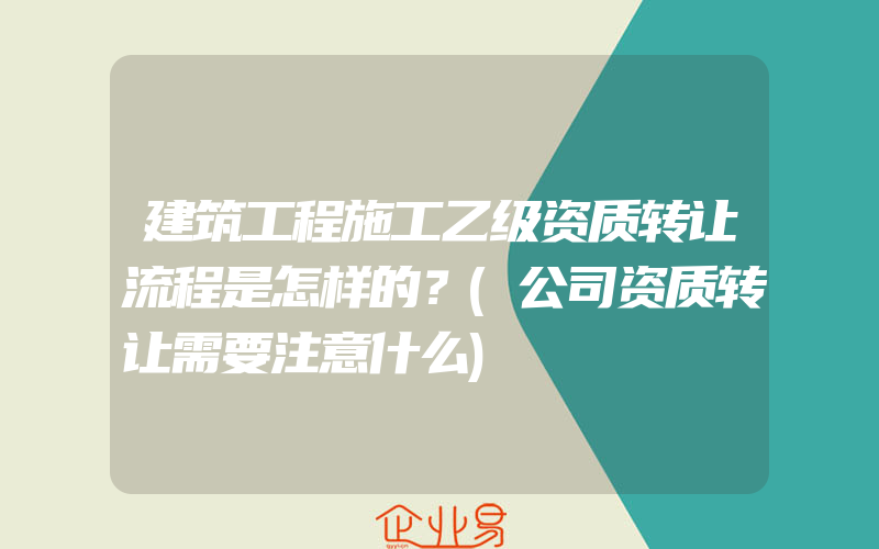 建筑工程施工乙级资质转让流程是怎样的？(公司资质转让需要注意什么)