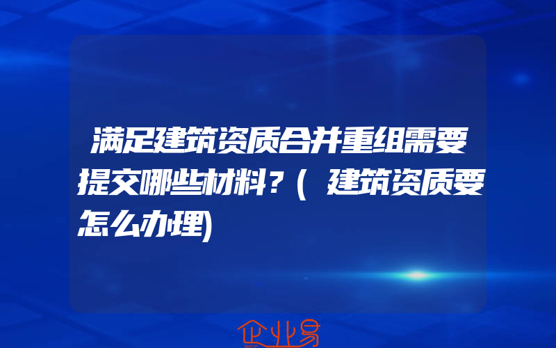 满足建筑资质合并重组需要提交哪些材料？(建筑资质要怎么办理)