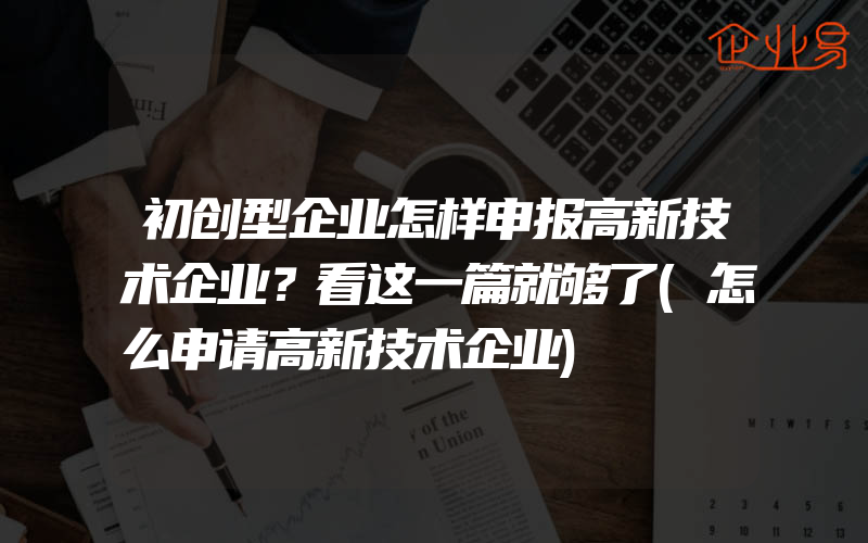 初创型企业怎样申报高新技术企业？看这一篇就够了(怎么申请高新技术企业)