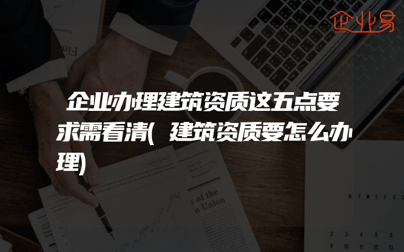 企业办理建筑资质这五点要求需看清(建筑资质要怎么办理)