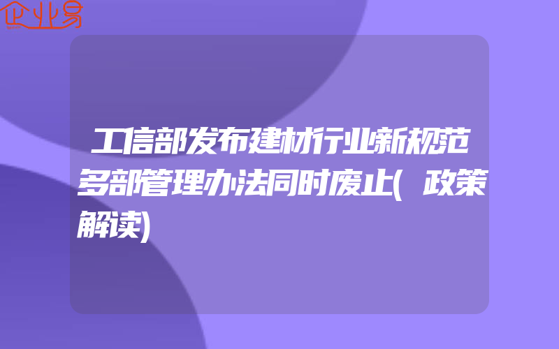 工信部发布建材行业新规范多部管理办法同时废止(政策解读)