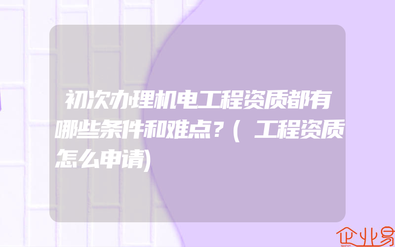 初次办理机电工程资质都有哪些条件和难点？(工程资质怎么申请)