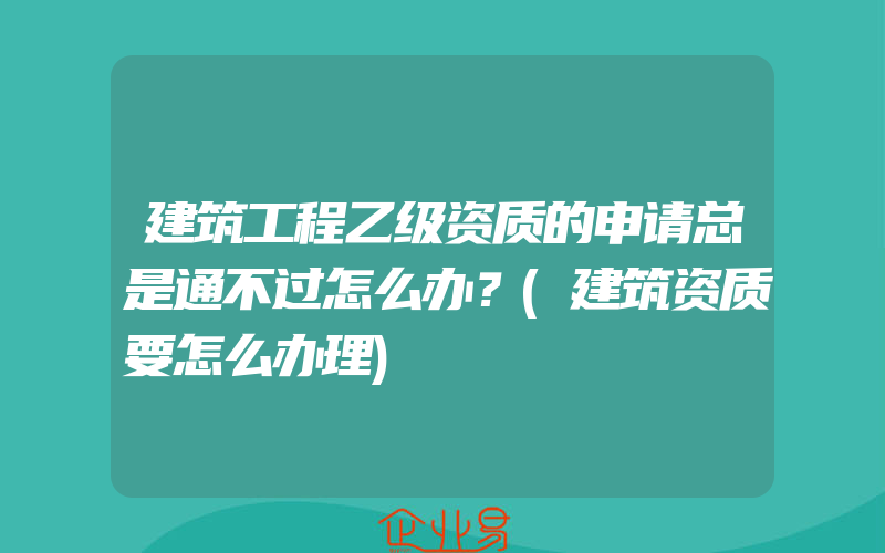 建筑工程乙级资质的申请总是通不过怎么办？(建筑资质要怎么办理)