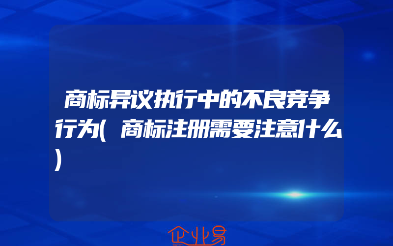 商标异议执行中的不良竞争行为(商标注册需要注意什么)